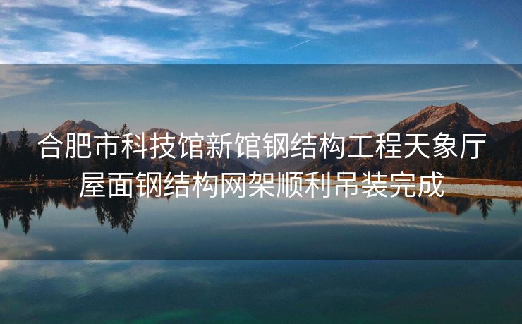 合肥市科技馆新馆钢结构工程天象厅屋面钢结构网架顺利吊装完成