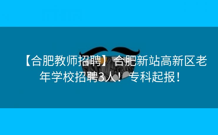 【合肥教师招聘】合肥新站高新区老年学校招聘3人！专科起报！
