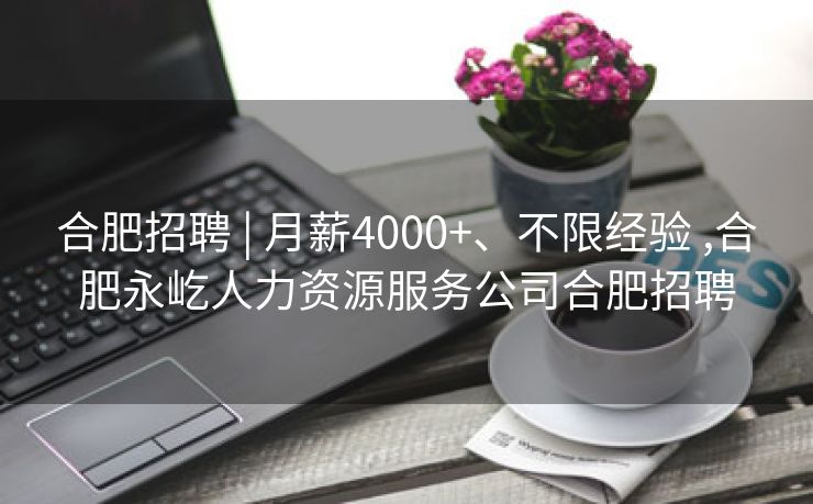 合肥招聘 | 月薪4000+、不限经验 ,合肥永屹人力资源服务公司合肥招聘