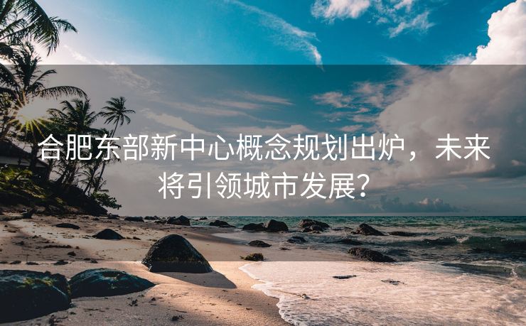 合肥东部新中心概念规划出炉，未来将引领城市发展？