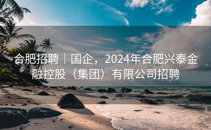 合肥招聘｜国企，2024年合肥兴泰金融控股（集团）有限公司招聘