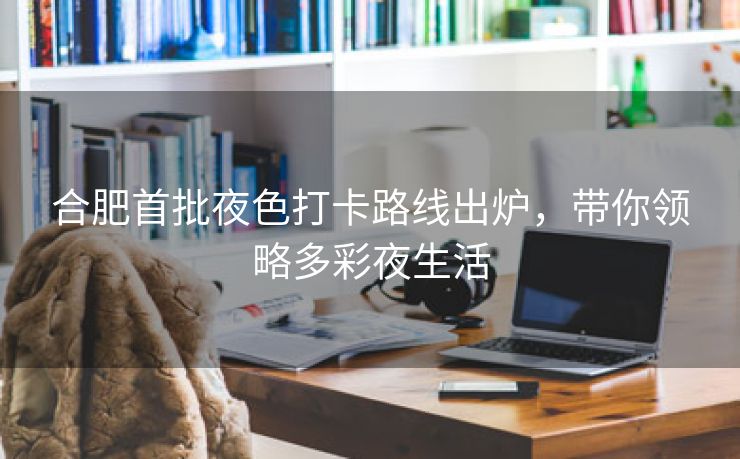 合肥首批夜色打卡路线出炉,带你领略多彩夜生活