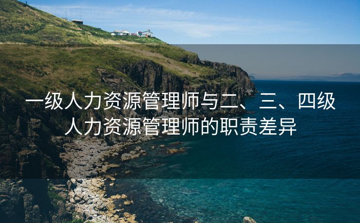 一级人力资源管理师与二、三、四级人力资源管理师的职责差异