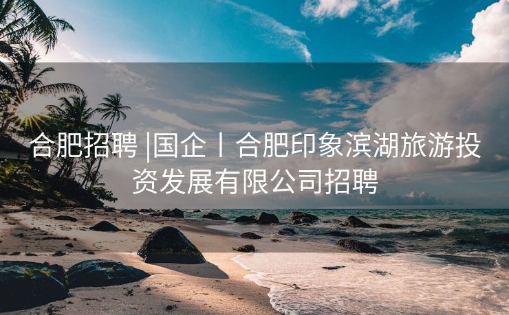 合肥招聘 |国企丨合肥印象滨湖旅游投资发展有限公司招聘