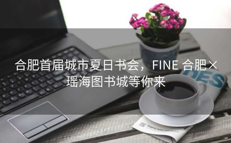 合肥首届城市夏日书会,FINE 合肥×瑶海图书城等你来