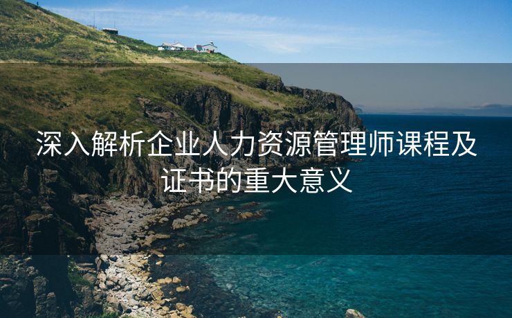 深入解析企业人力资源管理师课程及证书的重大意义