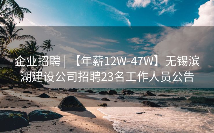 企业招聘 | 【年薪12W-47W】无锡滨湖建设公司招聘23名工作人员公告