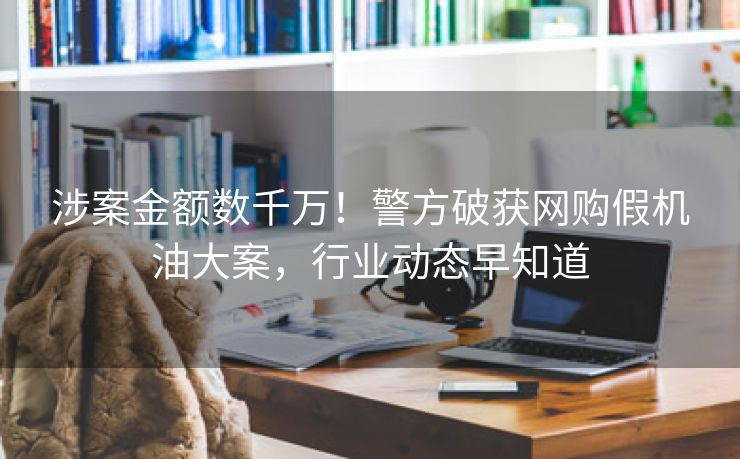 涉案金额数千万！警方破获网购假机油大案，行业动态早知道