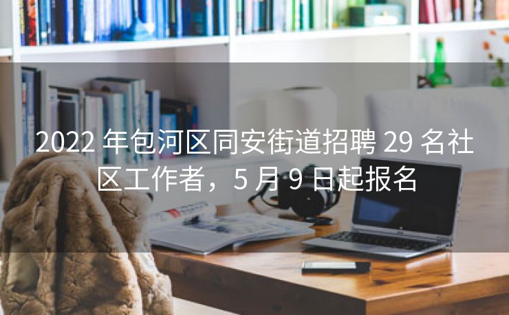 2022 年包河区同安街道招聘 29 名社区工作者，5 月 9 日起报名