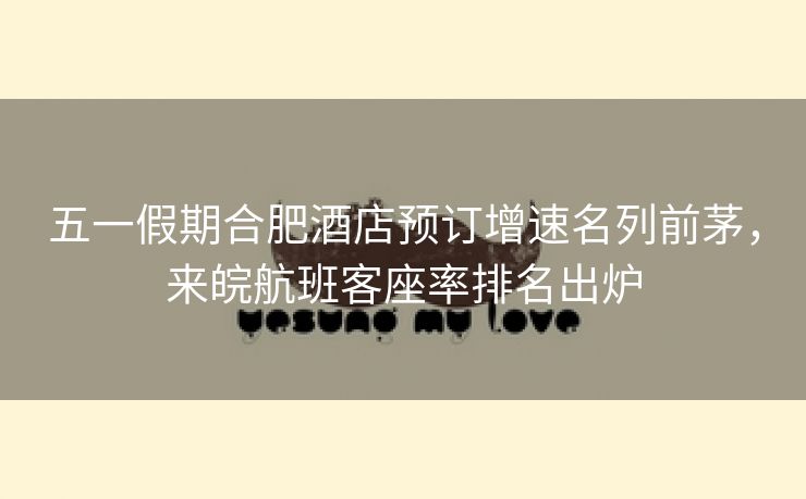 五一假期合肥酒店预订增速名列前茅，来皖航班客座率排名出炉