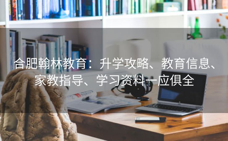 合肥翰林教育：升学攻略、教育信息、家教指导、学习资料一应俱全