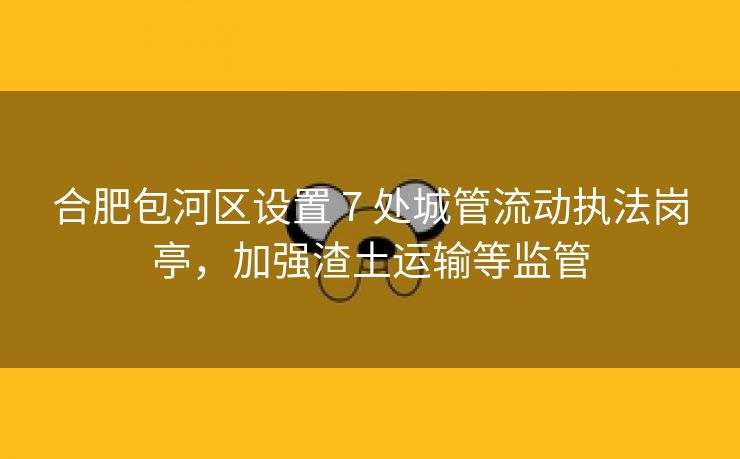 合肥包河区设置 7 处城管流动执法岗亭，加强渣土运输等监管