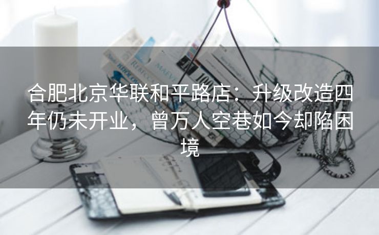 合肥北京华联和平路店:升级改造四年仍未开业,曾万人空巷如今却陷困境