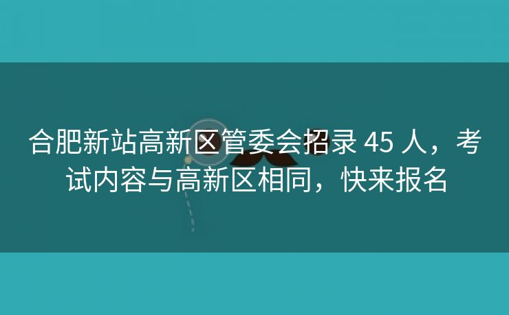 合肥新站高新区管委会招录 45 人，考试内容与高新区相同，快来报名