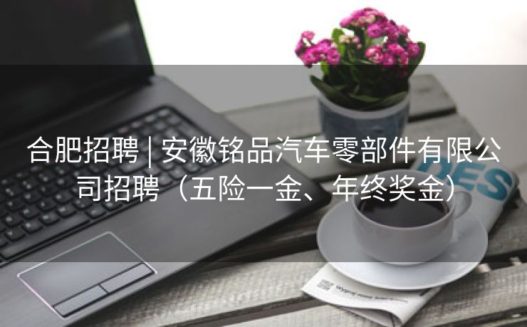 合肥招聘 | 安徽铭品汽车零部件有限公司招聘（五险一金、年终奖金）