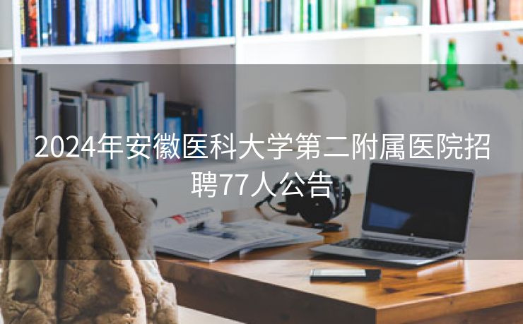 2024年安徽医科大学第二附属医院招聘77人公告