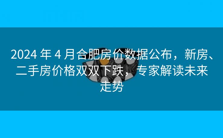 2024 年 4 月合肥房价数据公布,新房、二手房价格双双下跌,专家解读未来走势
