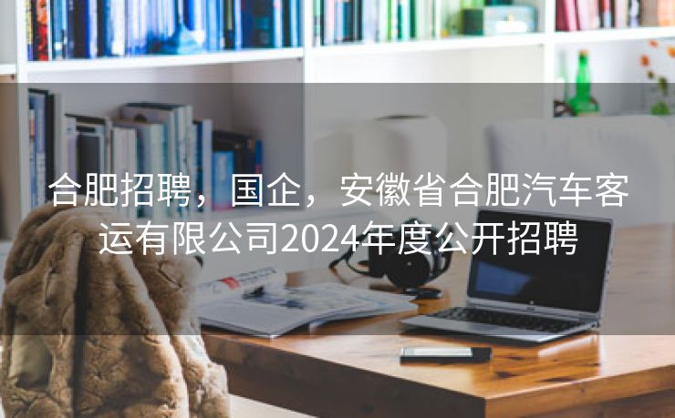 合肥招聘，国企，安徽省合肥汽车客运有限公司2024年度公开招聘