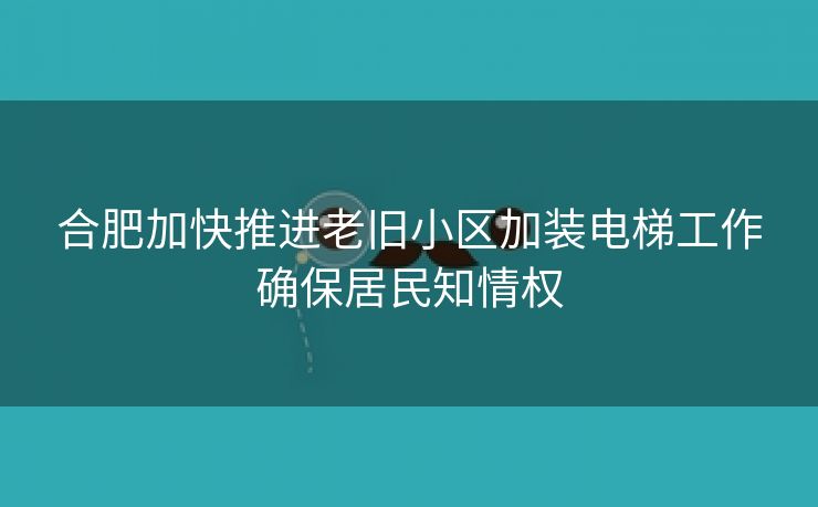 合肥加快推进老旧小区加装电梯工作确保居民知情权
