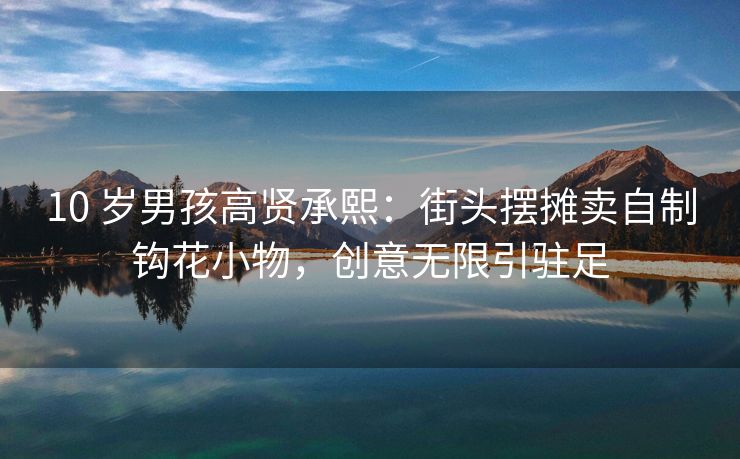 10 岁男孩高贤承熙:街头摆摊卖自制钩花小物,创意无限引驻足