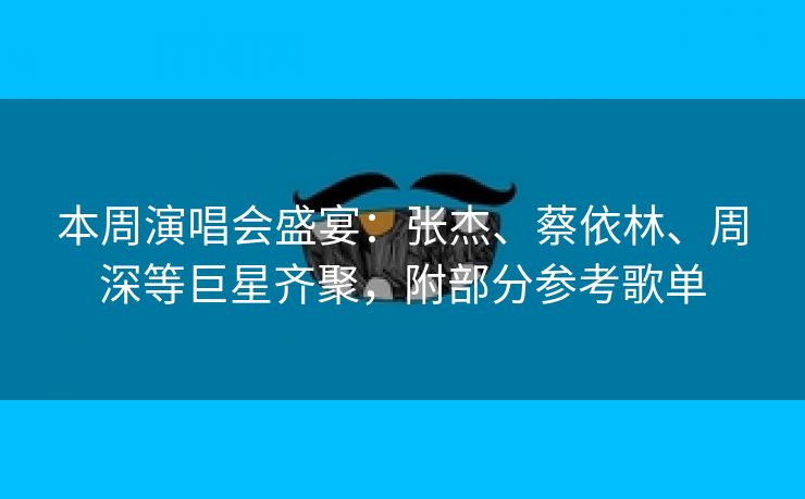 本周演唱会盛宴:张杰、蔡依林、周深等巨星齐聚,附部分参考歌单