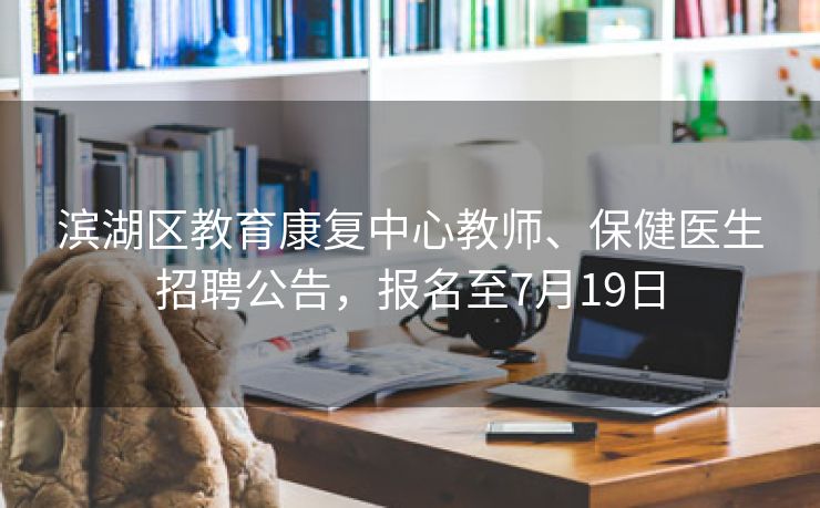 滨湖区教育康复中心教师、保健医生招聘公告，报名至7月19日