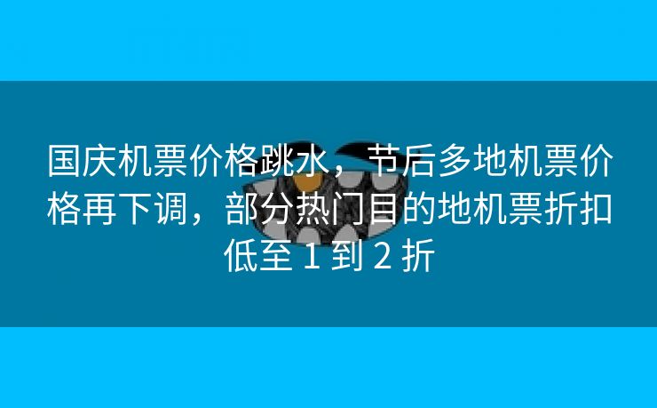 国庆机票价格跳水，节后多地机票价格再下调，部分热门目的地机票折扣低至 1 到 2 折