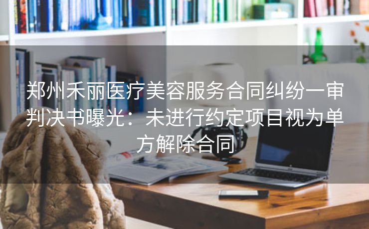 郑州禾丽医疗美容服务合同纠纷一审判决书曝光:未进行约定项目视为单方解除合同