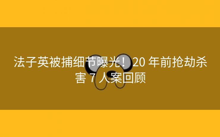 法子英被捕细节曝光！20 年前抢劫杀害 7 人案回顾