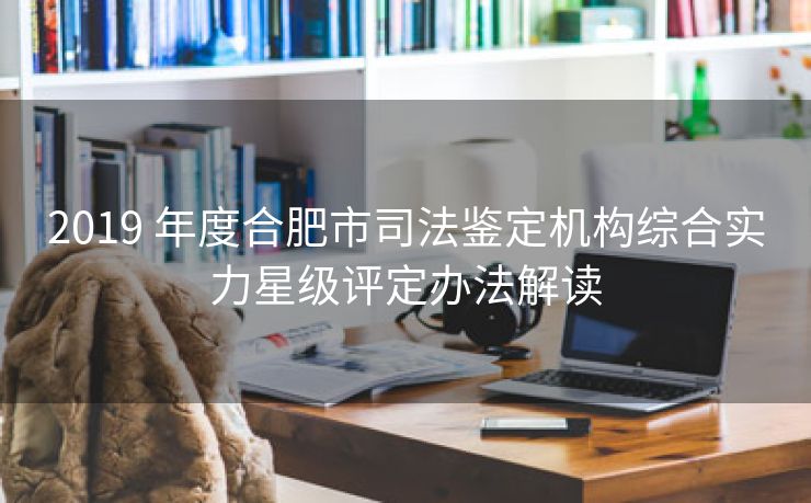 2019 年度合肥市司法鉴定机构综合实力星级评定办法解读