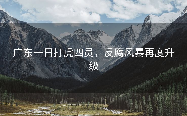 广东一日打虎四员,反腐风暴再度升级