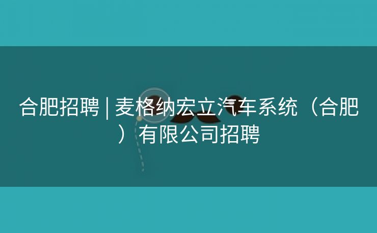 合肥招聘 | 麦格纳宏立汽车系统（合肥）有限公司招聘