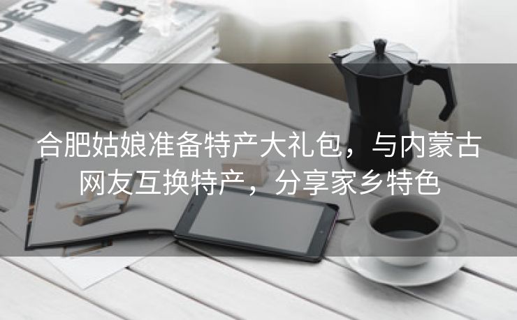 合肥姑娘准备特产大礼包，与内蒙古网友互换特产，分享家乡特色