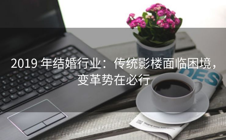 2019 年结婚行业：传统影楼面临困境，变革势在必行