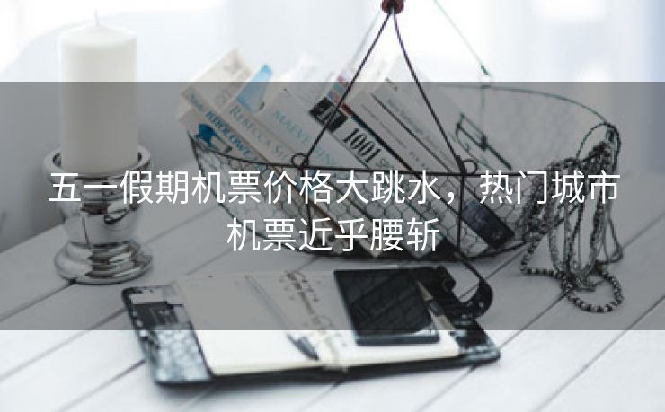五一假期机票价格大跳水，热门城市机票近乎腰斩
