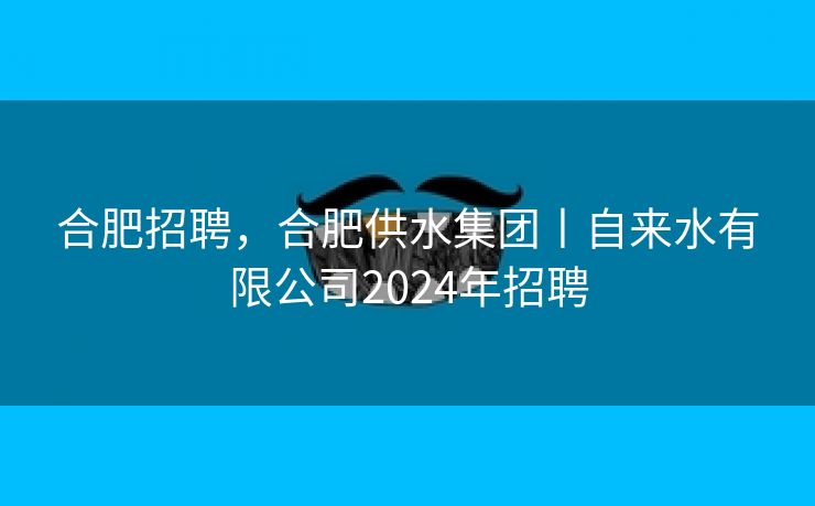 合肥招聘，合肥供水集团丨自来水有限公司2024年招聘