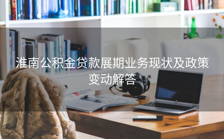 淮南公积金贷款展期业务现状及政策变动解答