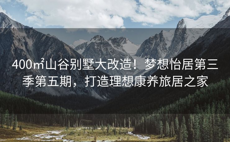 400㎡山谷别墅大改造！梦想怡居第三季第五期，打造理想康养旅居之家