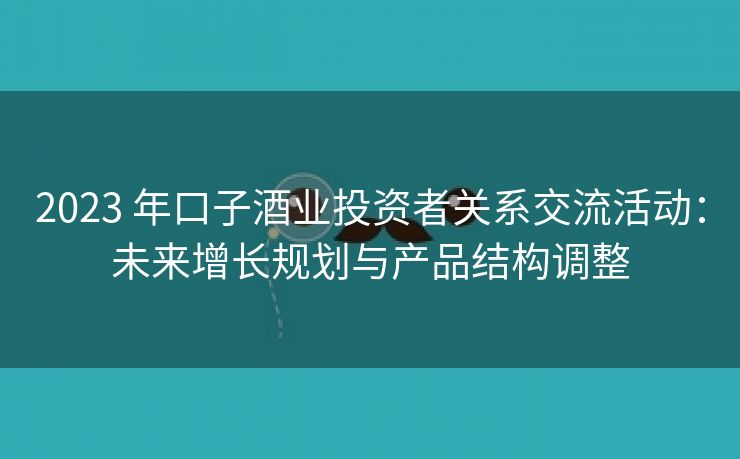 2023 年口子酒业投资者关系交流活动:未来增长规划与产品结构调整