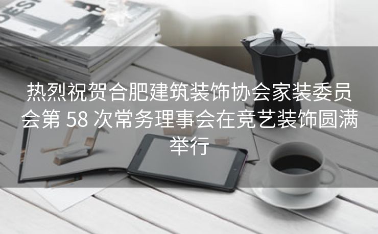 热烈祝贺合肥建筑装饰协会家装委员会第 58 次常务理事会在竞艺装饰圆满举行