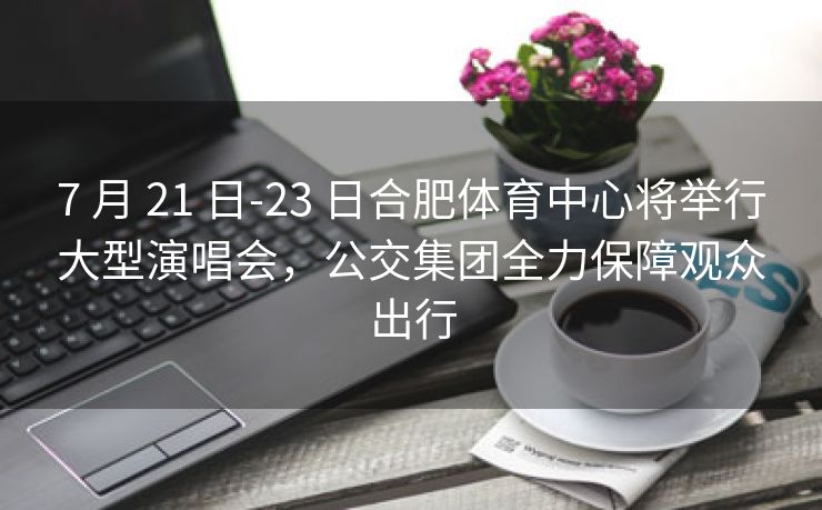 7 月 21 日-23 日合肥体育中心将举行大型演唱会，公交集团全力保障观众出行