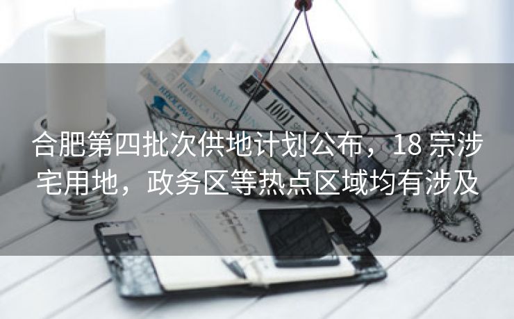 合肥第四批次供地计划公布，18 宗涉宅用地，政务区等热点区域均有涉及