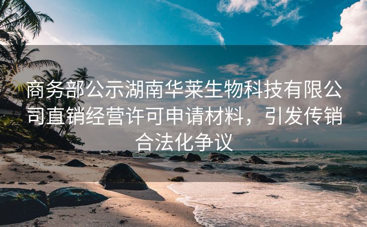 商务部公示湖南华莱生物科技有限公司直销经营许可申请材料,引发传销合法化争议
