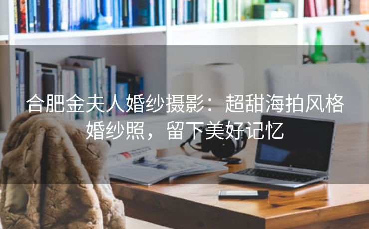合肥金夫人婚纱摄影：超甜海拍风格婚纱照，留下美好记忆