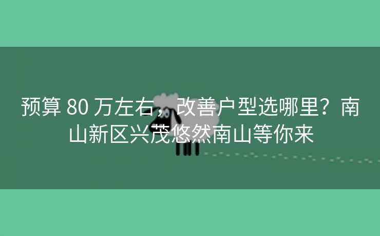 预算 80 万左右,改善户型选哪里?南山新区兴茂悠然南山等你来