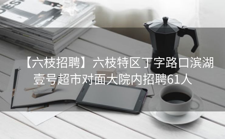 【六枝招聘】六枝特区丁字路口滨湖壹号超市对面大院内招聘61人