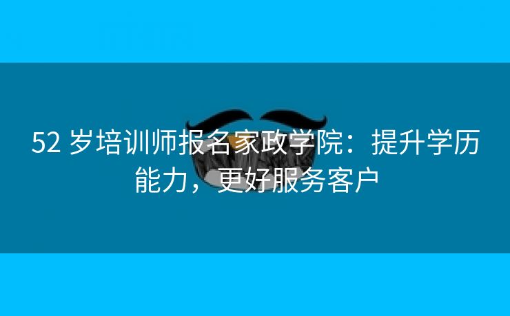 52 岁培训师报名家政学院：提升学历能力，更好服务客户