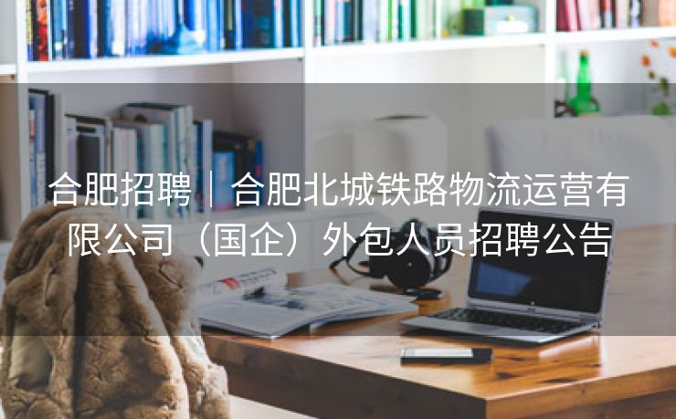 合肥招聘｜合肥北城铁路物流运营有限公司（国企）外包人员招聘公告