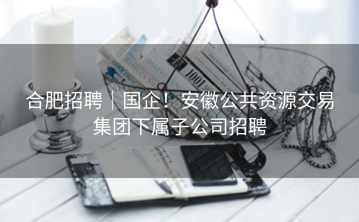 合肥招聘｜国企！安徽公共资源交易集团下属子公司招聘