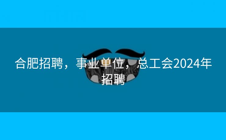 合肥招聘，事业单位，总工会2024年招聘